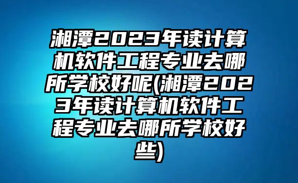 湘潭2023年讀計(jì)算機(jī)軟件工程專業(yè)去哪所學(xué)校好呢(湘潭2023年讀計(jì)算機(jī)軟件工程專業(yè)去哪所學(xué)校好些)