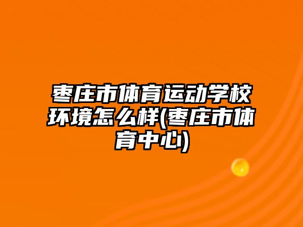 棗莊市體育運動學校環(huán)境怎么樣(棗莊市體育中心)