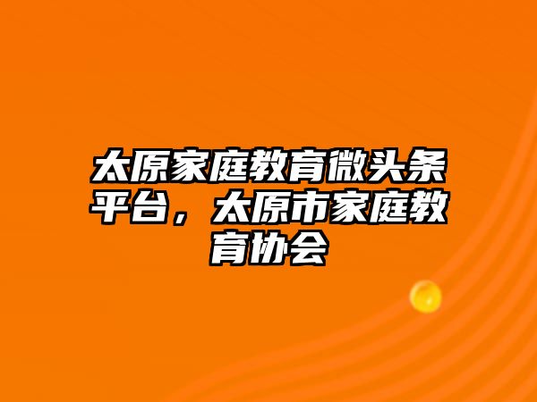 太原家庭教育微頭條平臺(tái)，太原市家庭教育協(xié)會(huì)