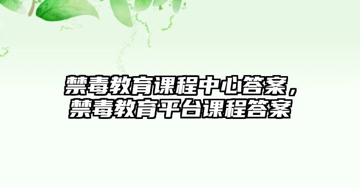 禁毒教育課程中心答案，禁毒教育平臺課程答案