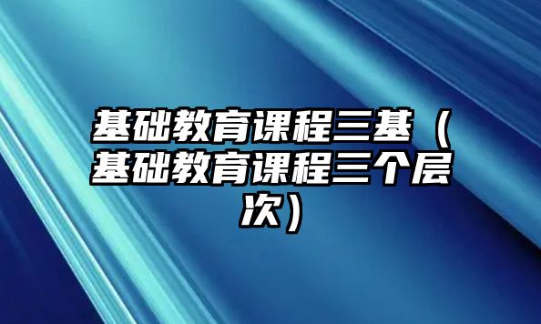 基礎(chǔ)教育課程三基（基礎(chǔ)教育課程三個層次）