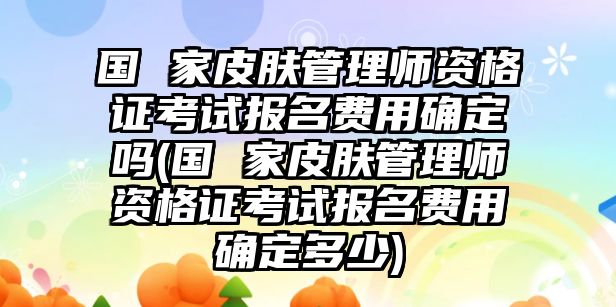 國 家皮膚管理師資格證考試報名費用確定嗎(國 家皮膚管理師資格證考試報名費用確定多少)