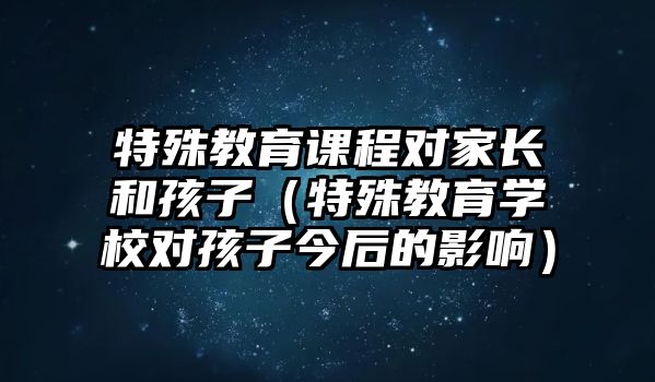 特殊教育課程對(duì)家長(zhǎng)和孩子（特殊教育學(xué)校對(duì)孩子今后的影響）