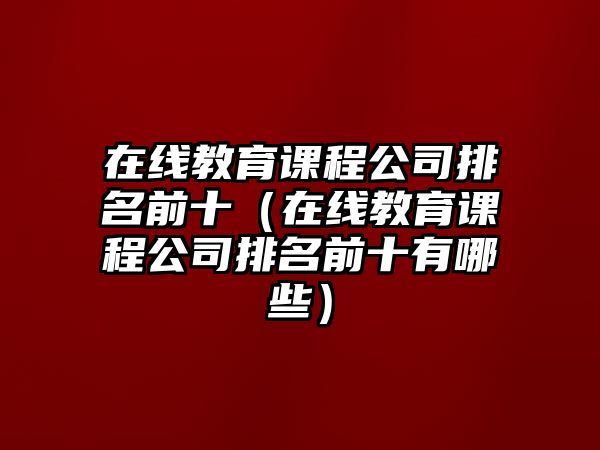 在線教育課程公司排名前十（在線教育課程公司排名前十有哪些）