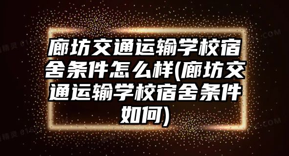 廊坊交通運輸學校宿舍條件怎么樣(廊坊交通運輸學校宿舍條件如何)