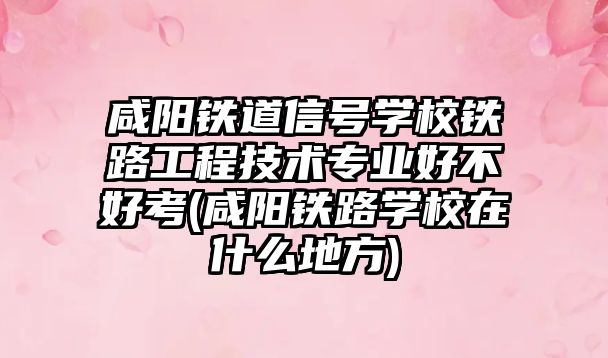 咸陽鐵道信號學校鐵路工程技術專業(yè)好不好考(咸陽鐵路學校在什么地方)