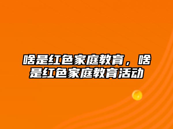 啥是紅色家庭教育，啥是紅色家庭教育活動