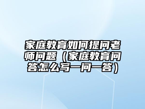 家庭教育如何提問老師問題（家庭教育問答怎么寫一問一答）