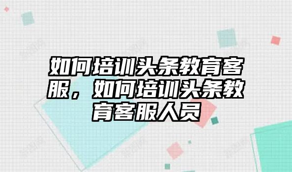 如何培訓(xùn)頭條教育客服，如何培訓(xùn)頭條教育客服人員