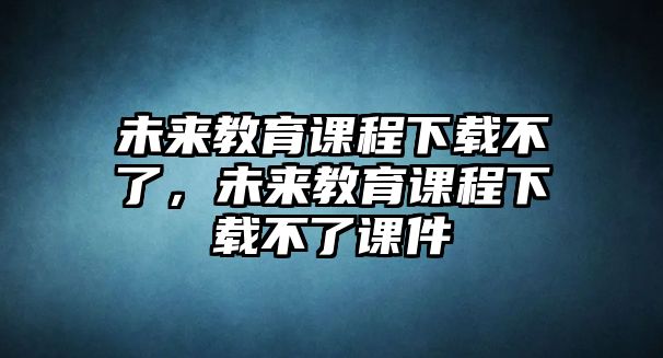 未來教育課程下載不了，未來教育課程下載不了課件