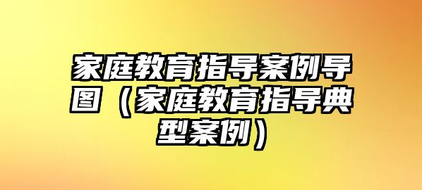 家庭教育指導(dǎo)案例導(dǎo)圖（家庭教育指導(dǎo)典型案例）