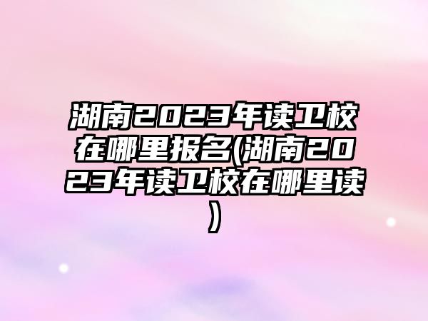 湖南2023年讀衛(wèi)校在哪里報(bào)名(湖南2023年讀衛(wèi)校在哪里讀)