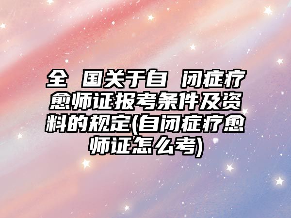 全 國關(guān)于自 閉癥療愈師證報考條件及資料的規(guī)定(自閉癥療愈師證怎么考)