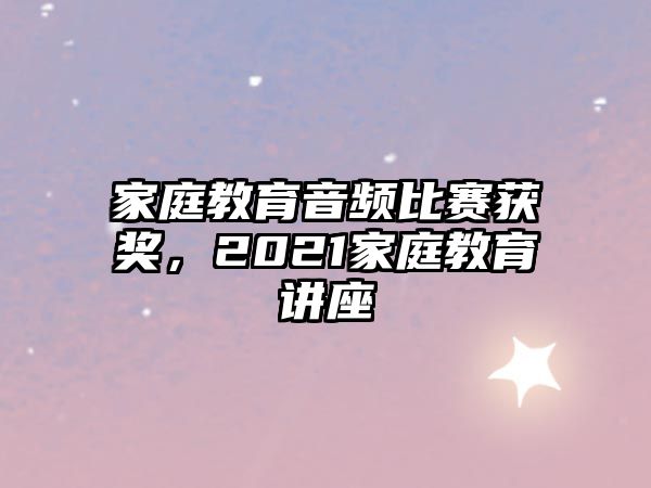 家庭教育音頻比賽獲獎，2021家庭教育講座