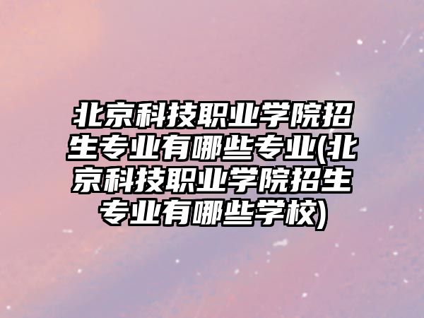 北京科技職業(yè)學(xué)院招生專業(yè)有哪些專業(yè)(北京科技職業(yè)學(xué)院招生專業(yè)有哪些學(xué)校)