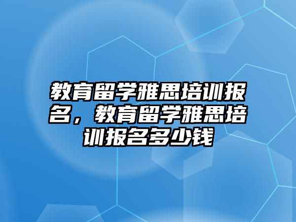 教育留學(xué)雅思培訓(xùn)報(bào)名，教育留學(xué)雅思培訓(xùn)報(bào)名多少錢