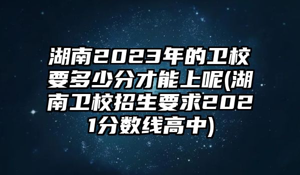 湖南2023年的衛(wèi)校要多少分才能上呢(湖南衛(wèi)校招生要求2021分?jǐn)?shù)線高中)