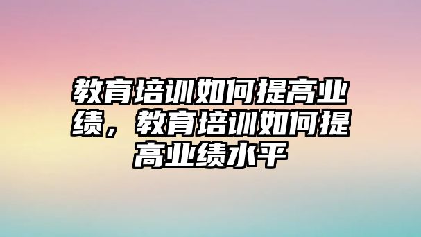 教育培訓(xùn)如何提高業(yè)績，教育培訓(xùn)如何提高業(yè)績水平