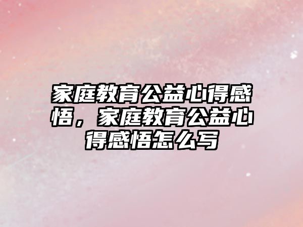 家庭教育公益心得感悟，家庭教育公益心得感悟怎么寫