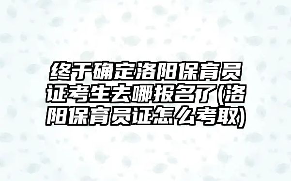 終于確定洛陽保育員證考生去哪報名了(洛陽保育員證怎么考取)