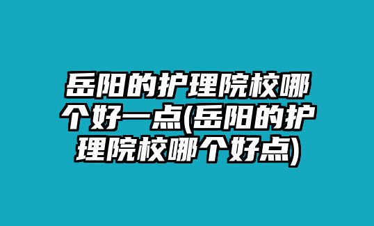 岳陽的護理院校哪個好一點(岳陽的護理院校哪個好點)