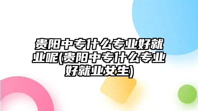 貴陽(yáng)中專什么專業(yè)好就業(yè)呢(貴陽(yáng)中專什么專業(yè)好就業(yè)女生)