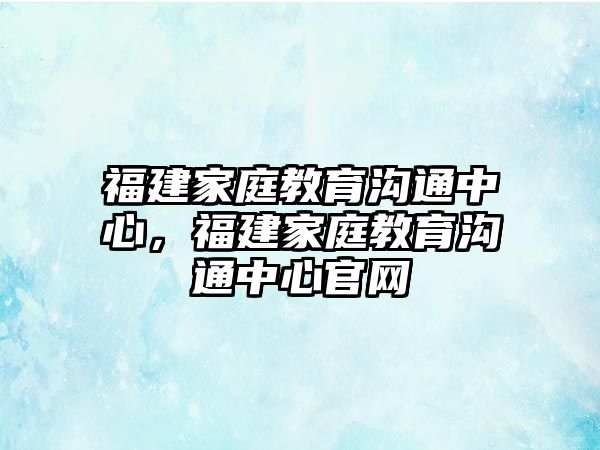 福建家庭教育溝通中心，福建家庭教育溝通中心官網