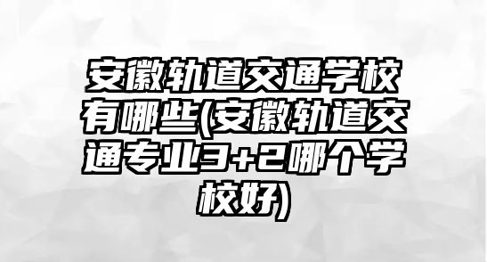 安徽軌道交通學校有哪些(安徽軌道交通專業(yè)3+2哪個學校好)