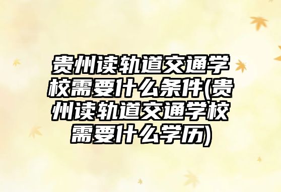 貴州讀軌道交通學校需要什么條件(貴州讀軌道交通學校需要什么學歷)