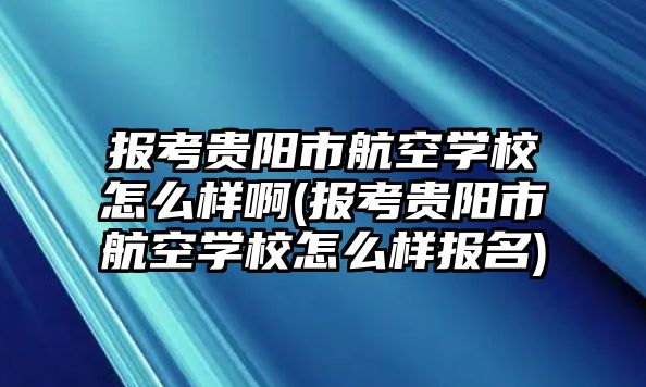 報(bào)考貴陽(yáng)市航空學(xué)校怎么樣啊(報(bào)考貴陽(yáng)市航空學(xué)校怎么樣報(bào)名)