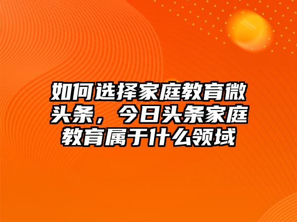 如何選擇家庭教育微頭條，今日頭條家庭教育屬于什么領(lǐng)域