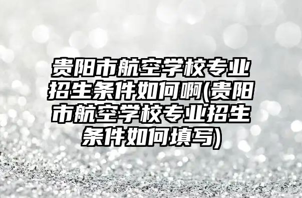 貴陽市航空學校專業(yè)招生條件如何啊(貴陽市航空學校專業(yè)招生條件如何填寫)