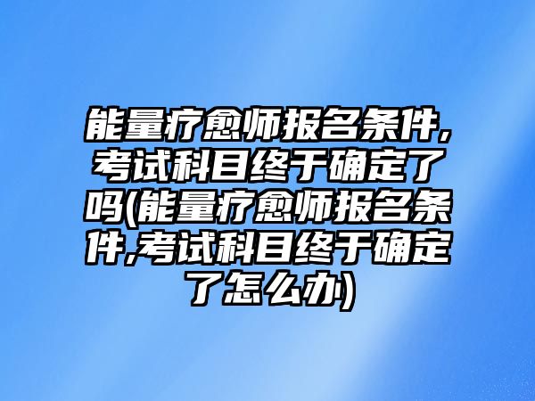 能量療愈師報名條件,考試科目終于確定了嗎(能量療愈師報名條件,考試科目終于確定了怎么辦)