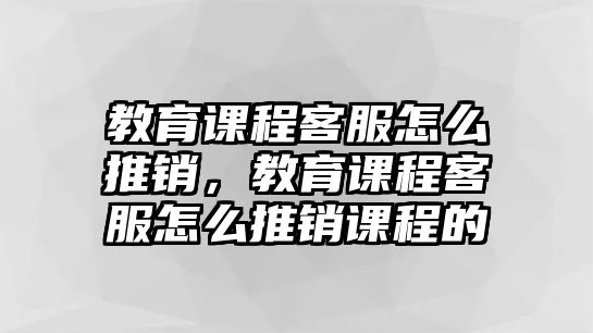 教育課程客服怎么推銷，教育課程客服怎么推銷課程的