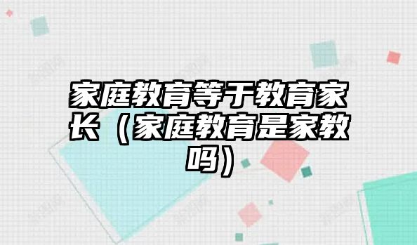 家庭教育等于教育家長(zhǎng)（家庭教育是家教嗎）