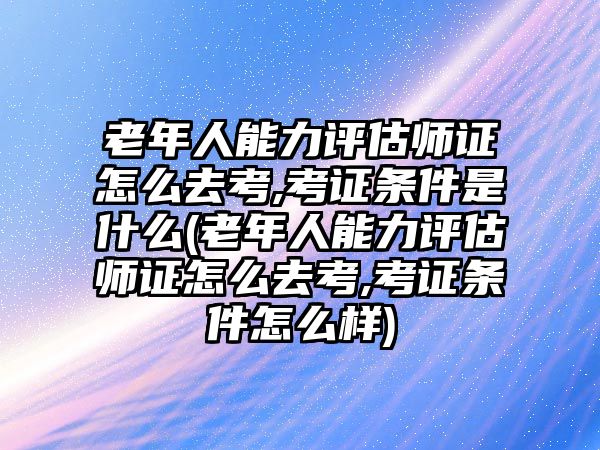 老年人能力評估師證怎么去考,考證條件是什么(老年人能力評估師證怎么去考,考證條件怎么樣)