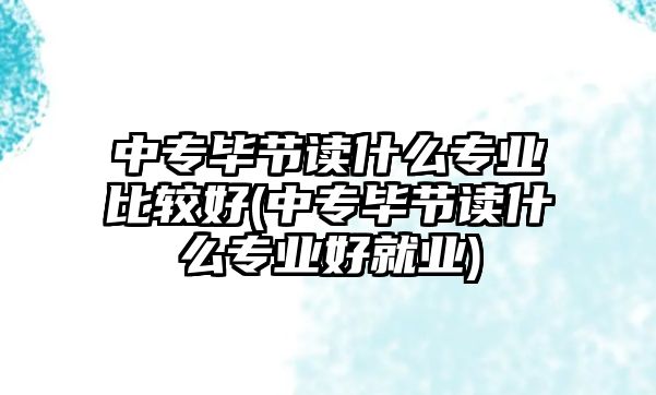 中專畢節(jié)讀什么專業(yè)比較好(中專畢節(jié)讀什么專業(yè)好就業(yè))