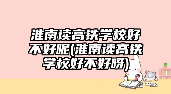 淮南讀高鐵學校好不好呢(淮南讀高鐵學校好不好呀)