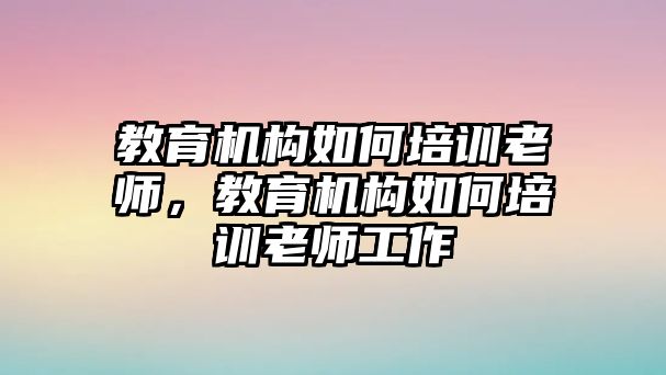 教育機(jī)構(gòu)如何培訓(xùn)老師，教育機(jī)構(gòu)如何培訓(xùn)老師工作