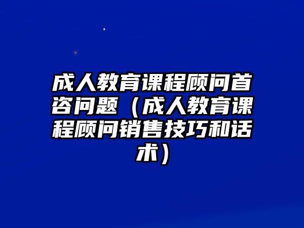 成人教育課程顧問首咨問題（成人教育課程顧問銷售技巧和話術(shù)）