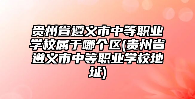 貴州省遵義市中等職業(yè)學校屬于哪個區(qū)(貴州省遵義市中等職業(yè)學校地址)