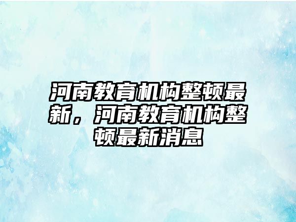 河南教育機(jī)構(gòu)整頓最新，河南教育機(jī)構(gòu)整頓最新消息