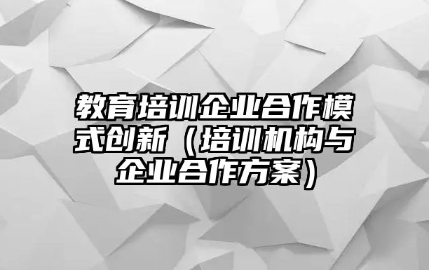 教育培訓(xùn)企業(yè)合作模式創(chuàng)新（培訓(xùn)機(jī)構(gòu)與企業(yè)合作方案）