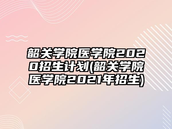 韶關學院醫(yī)學院2020招生計劃(韶關學院醫(yī)學院2021年招生)