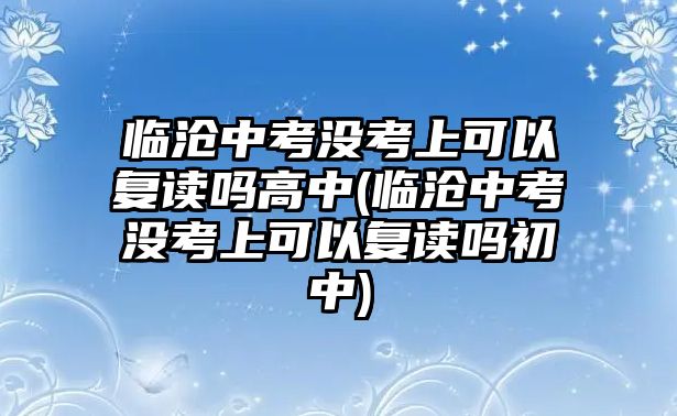 臨滄中考沒考上可以復(fù)讀嗎高中(臨滄中考沒考上可以復(fù)讀嗎初中)