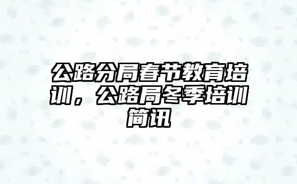 公路分局春節(jié)教育培訓(xùn)，公路局冬季培訓(xùn)簡訊