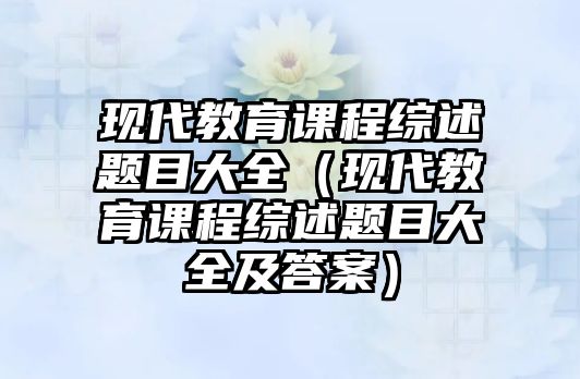 現(xiàn)代教育課程綜述題目大全（現(xiàn)代教育課程綜述題目大全及答案）