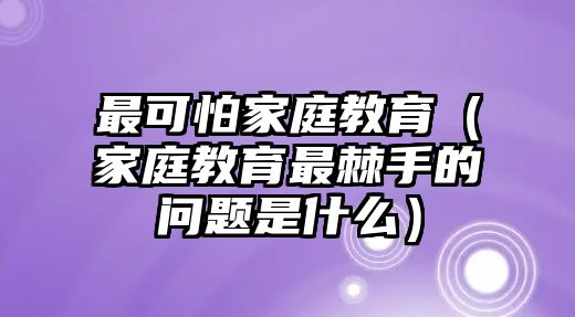 最可怕家庭教育（家庭教育最棘手的問(wèn)題是什么）