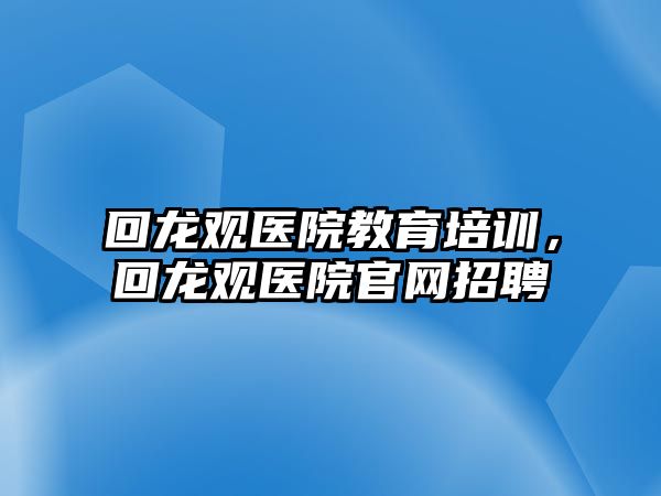 回龍觀醫(yī)院教育培訓(xùn)，回龍觀醫(yī)院官網(wǎng)招聘