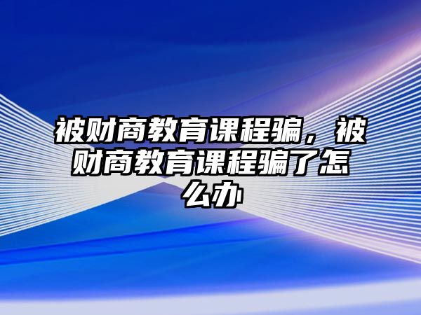 被財商教育課程騙，被財商教育課程騙了怎么辦